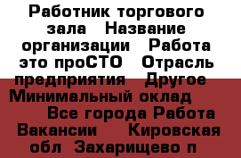 Работник торгового зала › Название организации ­ Работа-это проСТО › Отрасль предприятия ­ Другое › Минимальный оклад ­ 22 700 - Все города Работа » Вакансии   . Кировская обл.,Захарищево п.